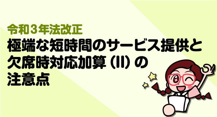 【令和3年法改正】2021年報酬改定における極端な短時間のサービス提供と欠席時対応加算IIの注意点