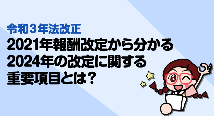 【令和3年法改正】2021年報酬改定から分かる2024年の改定に関する重要項目とは？