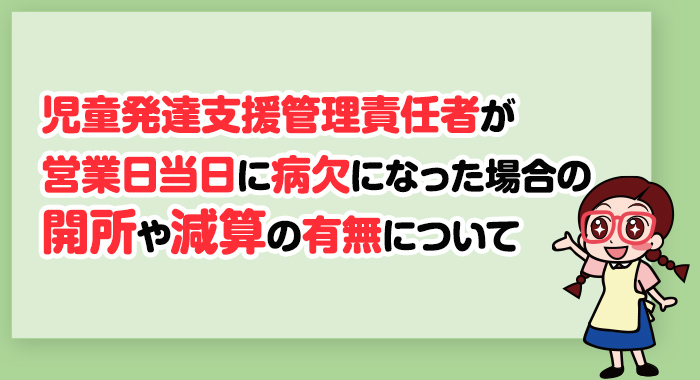 【回答】児童発達支援管理責任者が営業日当日に病欠になった場合の開所や減算の有無について