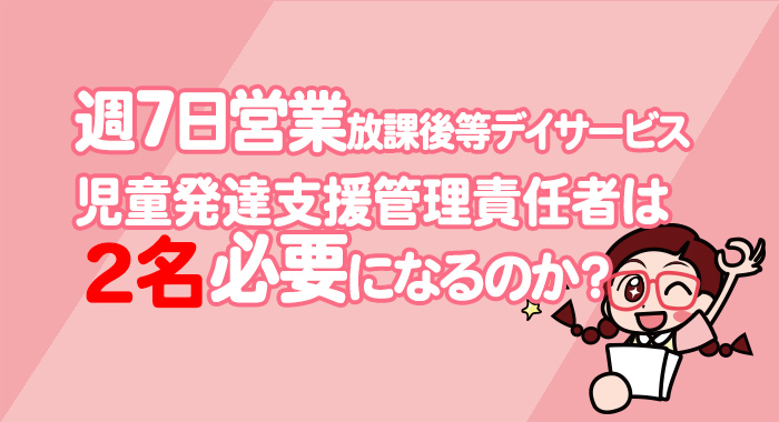 週7日放課後等デイサービスを営業する場合、児童発達支援管理責任者は2名必要になるのか？