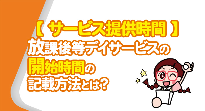 【サービス提供時間】放課後等デイサービスの開始時間の記載方法とは？