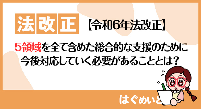 【令和6年報酬改定】５領域を全て含めた総合的な支援のために今後対応していく必要があることとは？（令和6年法改正）