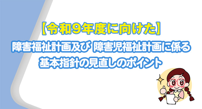 【令和9年度に向けた】障害福祉計画及び 障害児福祉計画に係る基本指針の見直しのポイント