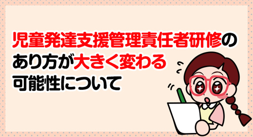 児童発達支援管理責任者研修のあり方が大きく変わる可能性について