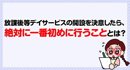 放課後等デイサービスの開設を決意したら、絶対に一番初めにおこなうこととは？