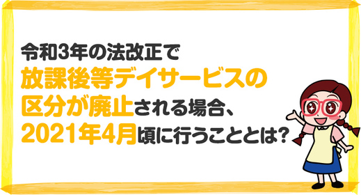 【令和3年法改正】2021年報酬改定において放課後等デイサービスの区分が廃止される場合、2021年4月頃に行うこととは？