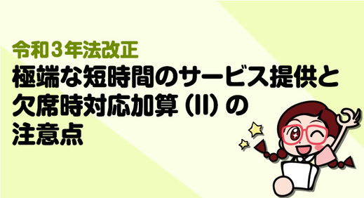 【令和3年法改正】2021年報酬改定における極端な短時間のサービス提供と欠席時対応加算IIの注意点