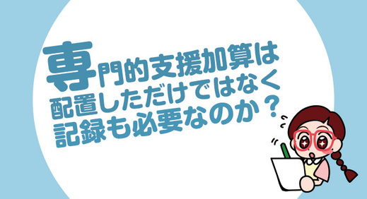 専門的支援加算は配置しただけではなく記録も必要なのか？