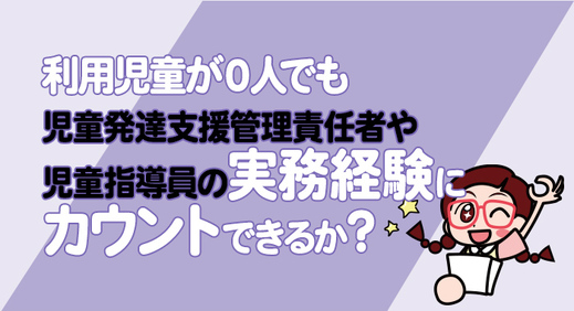 利用児童が０人でも児童発達支援管理責任者や児童指導員の実務経験にカウントできるか？