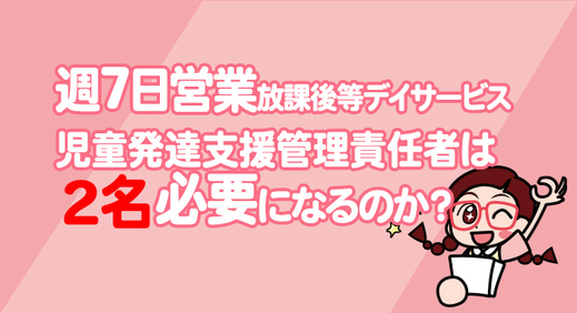 週7日放課後等デイサービスを営業する場合、 児童発達支援管理責任者 は2名必要になるのか？