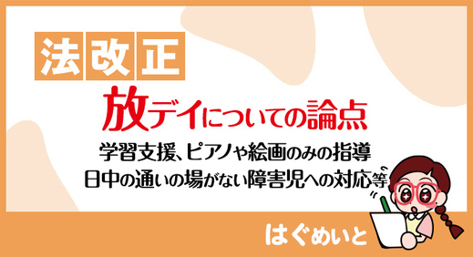 【法改正】 放課後等デイサービス についての論点（学習支援、ピアノや絵画のみの指導、日中の通いの場がない障害児への対応等）