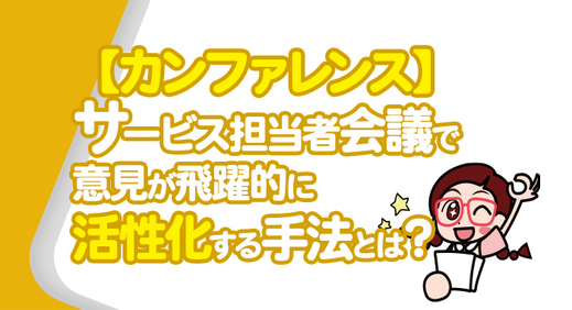 【カンファレンス】サービス担当者会議で意見が飛躍的に活性化する手法とは？