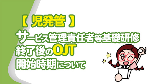 【 児発管 】サービス管理責任者等基礎研修終了後のOJT開始時期について