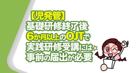 【児発管】基礎研修終了後6か月以上のOJTで実践研修受講には事前の届出が必要