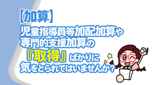 【加算】児童指導員等加配加算や専門的支援加算の『取得』ばかりに気をとられてはいませんか？