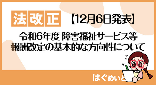 【12月6日発表】令和6年度障害福祉サービス等報酬改定の基本的な方向性について